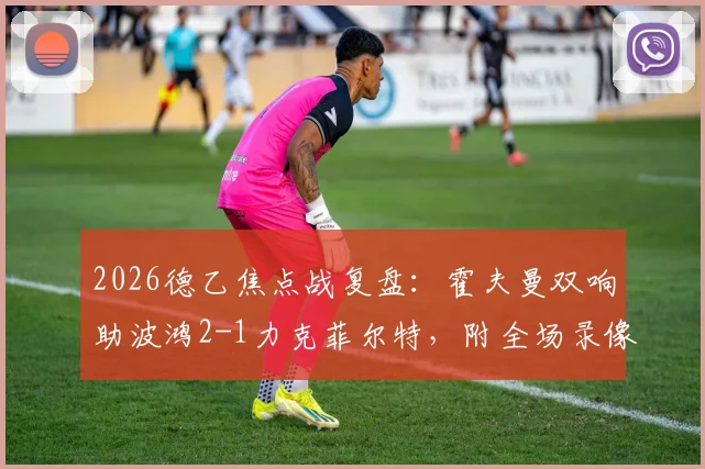 2026德乙焦点战复盘：霍夫曼双响助波鸿2-1力克菲尔特，附全场录像回放与技术要点分析
