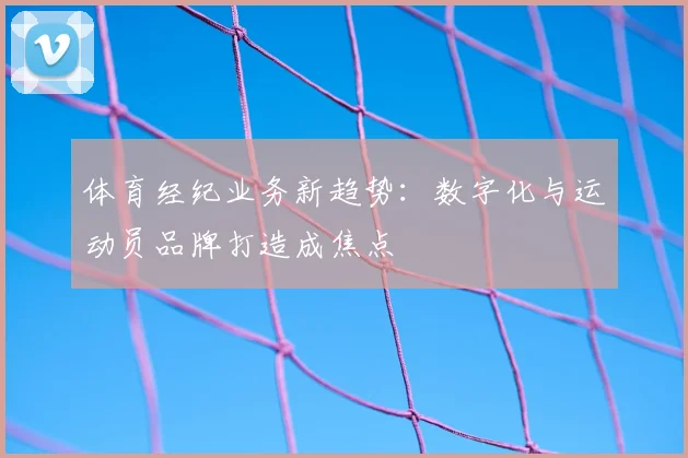 体育经纪业务新趋势：数字化与运动员品牌打造成焦点