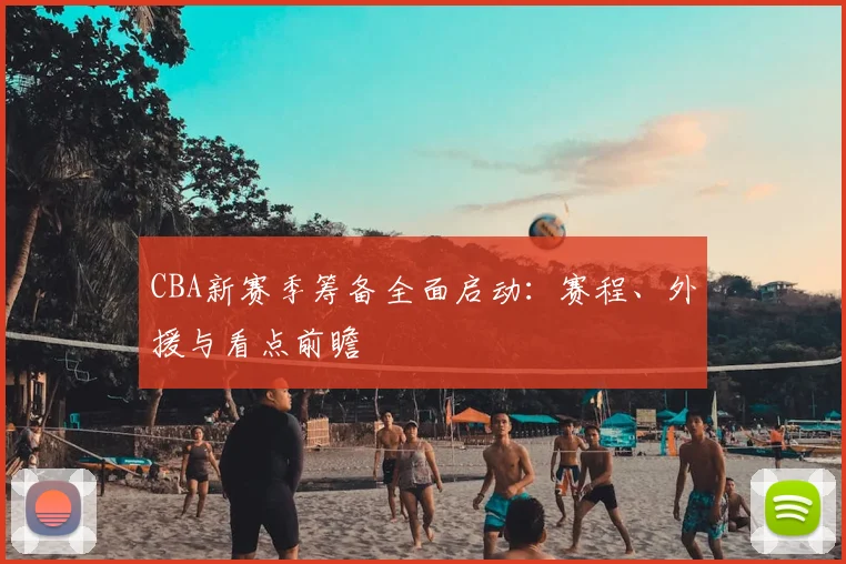 CBA新赛季筹备全面启动：赛程、外援与看点前瞻