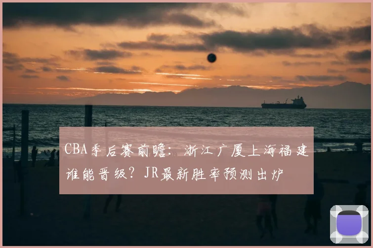 CBA季后赛前瞻：浙江广厦上海福建谁能晋级？JR最新胜率预测出炉