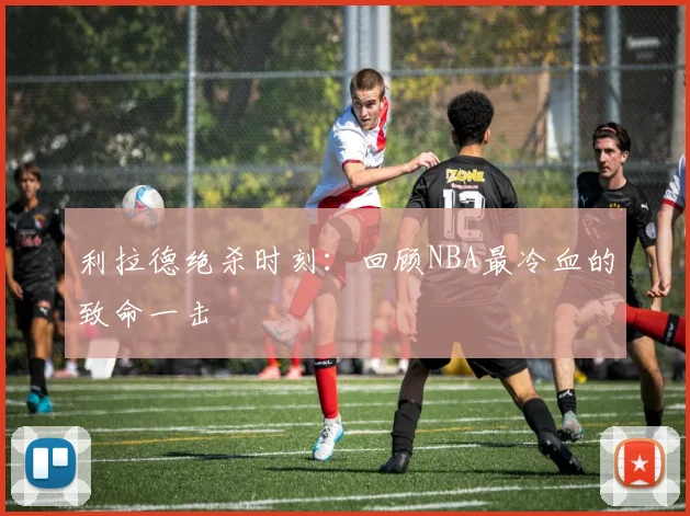 利拉德绝杀时刻：回顾NBA最冷血的致命一击