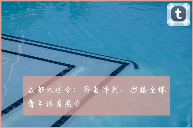 成都大运会:筹备冲刺,迎接全球青年体育盛会