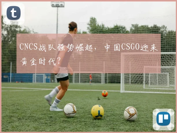 CNCS战队强势崛起，中国CSGO迎来黄金时代？