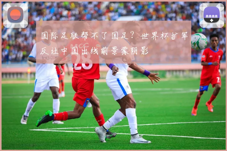 国际足联帮不了国足？世界杯扩军反让中国出线前景蒙阴影