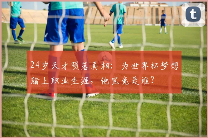 24岁天才陨落真相:为世界杯梦想赌上职业生涯,他究竟是谁?