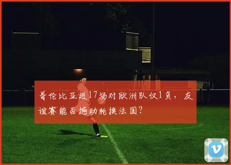 哥伦比亚近17场对欧洲队仅1负，友谊赛能否撼动轮换法国？