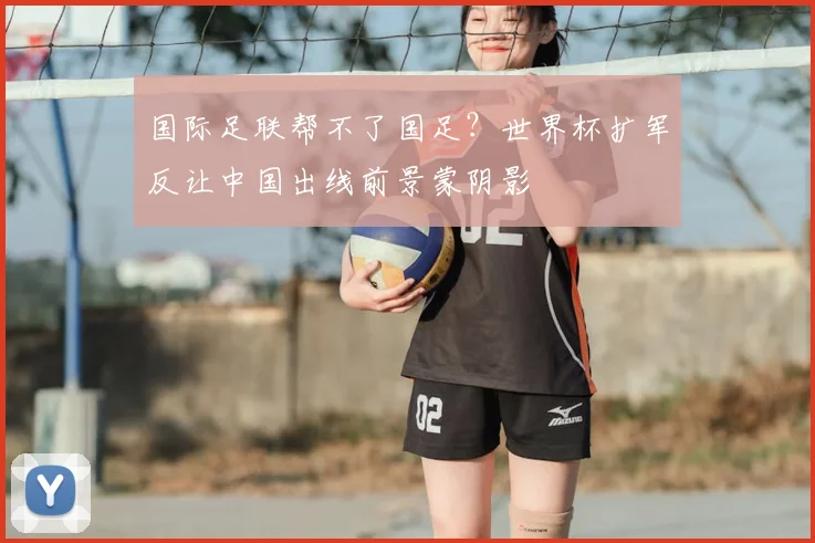 国际足联帮不了国足？世界杯扩军反让中国出线前景蒙阴影