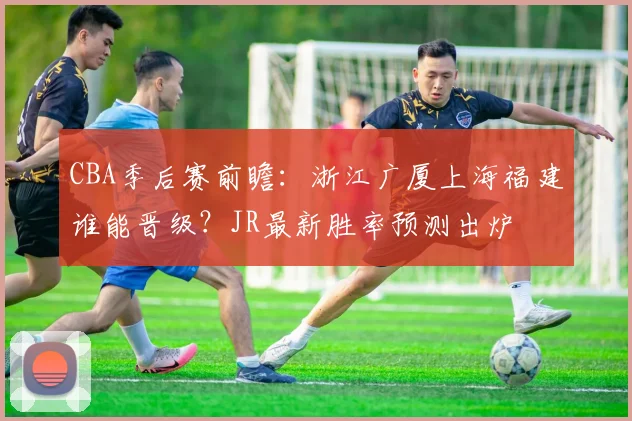 CBA季后赛前瞻：浙江广厦上海福建谁能晋级？JR最新胜率预测出炉