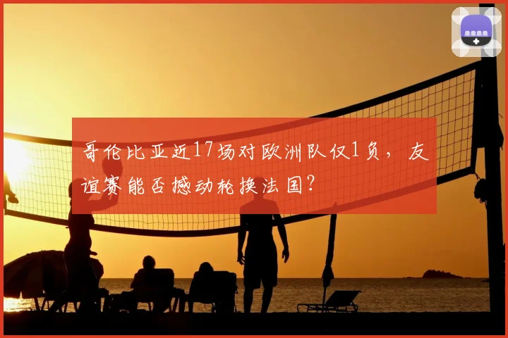 哥伦比亚近17场对欧洲队仅1负,友谊赛能否撼动轮换法国?