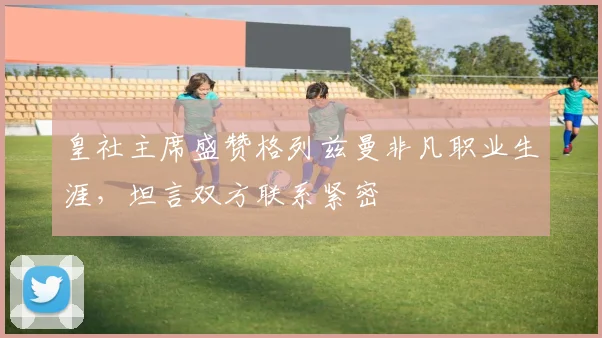 皇社主席盛赞格列兹曼非凡职业生涯,坦言双方联系紧密