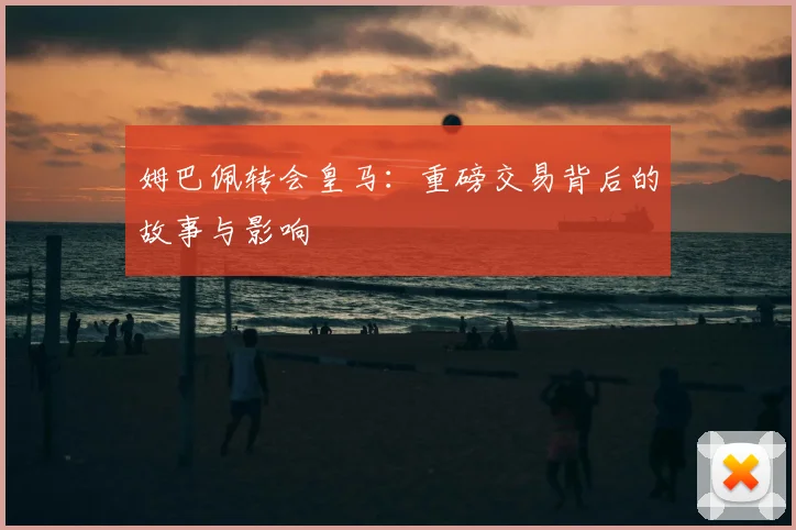 姆巴佩转会皇马：重磅交易背后的故事与影响