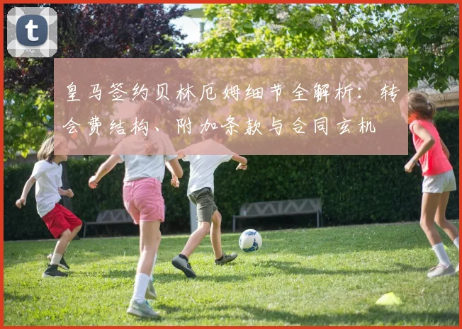 皇马签约贝林厄姆细节全解析：转会费结构、附加条款与合同玄机