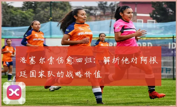 洛塞尔索伤愈回归：解析他对阿根廷国家队的战略价值