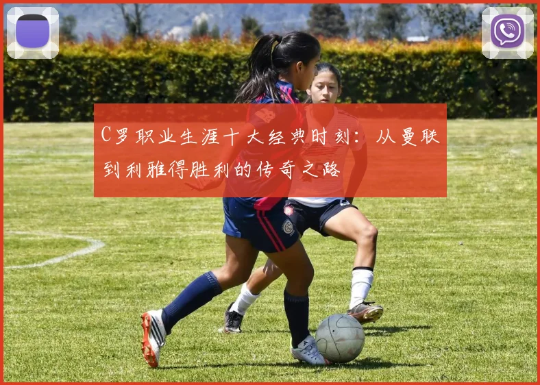 C罗职业生涯十大经典时刻:从曼联到利雅得胜利的传奇之路