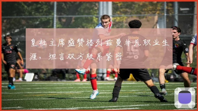 皇社主席盛赞格列兹曼非凡职业生涯，坦言双方联系紧密