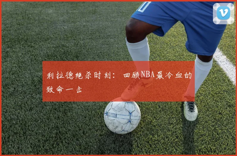 利拉德绝杀时刻：回顾NBA最冷血的致命一击