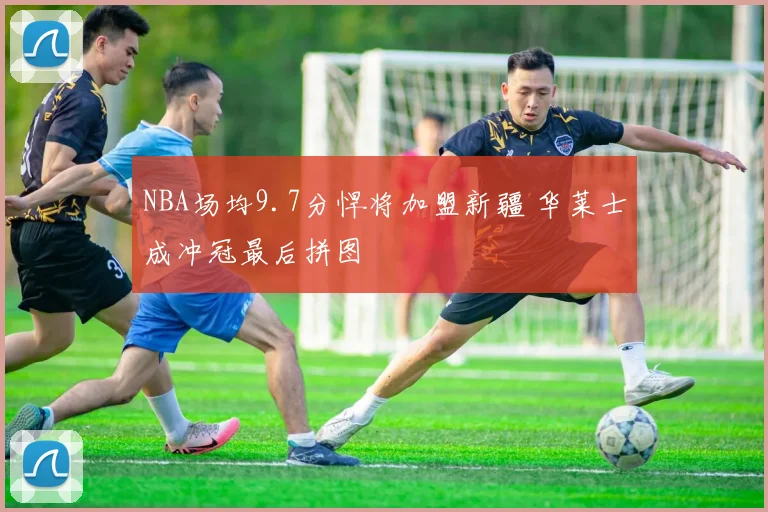 NBA场均9.7分悍将加盟新疆 华莱士成冲冠最后拼图