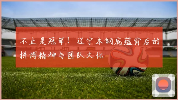 不止是冠军！辽宁本钢底蕴背后的拼搏精神与团队文化