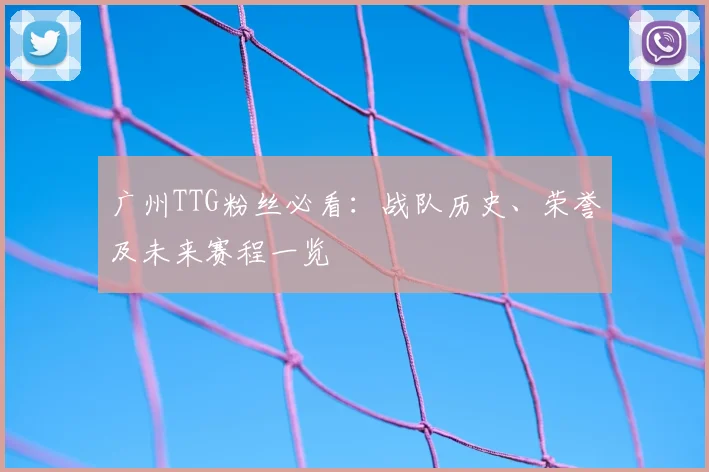 广州TTG粉丝必看：战队历史、荣誉及未来赛程一览