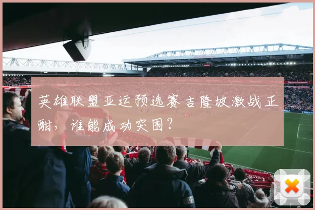 英雄联盟亚运预选赛吉隆坡激战正酣,谁能成功突围?