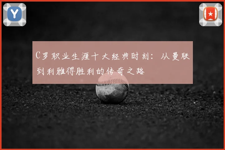 C罗职业生涯十大经典时刻:从曼联到利雅得胜利的传奇之路