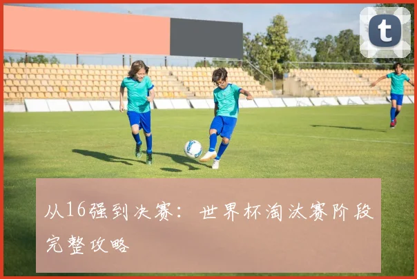 从16强到决赛：世界杯淘汰赛阶段完整攻略