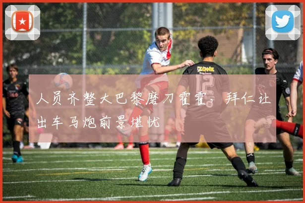 人员齐整大巴黎磨刀霍霍,拜仁让出车马炮前景堪忧