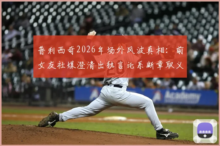 普利西奇2026年场外风波真相：前女友社媒澄清出轨言论系断章取义，球员声誉如何挽回